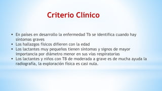 Criterio Clínico
 En países en desarrollo la enfermedad Tb se identifica cuando hay
síntomas graves
 Los hallazgos físicos difieren con la edad
 Los lactantes muy pequeños tienen síntomas y signos de mayor
importancia por diámetro menor en sus vías respiratorias
 Los lactantes y niños con TB de moderada a grave es de mucha ayuda la
radiografía, la exploración física es casi nula.
 