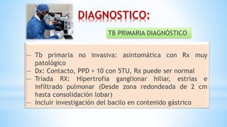— Tb primaria no invasiva: asintomática con Rx muy
patológico
— Dx: Contacto, PPD > 10 con 5TU, Rx puede ser normal
— Tríada RX: Hipertrofia ganglionar hiliar, estrías e
infiltrado pulmonar (Desde zona redondeada de 2 cm
hasta consolidación lobar)
— Incluir investigación del bacilo en contenido gástrico
TB PRIMARIA DIAGNÓSTICO
DIAGNOSTICO:
 