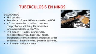 DIAGNÓSTICO
 PPD positiva:
 Reactivo < 10 mm: Niño vacunado con BCG
 > 5 mm en contacto íntimo con casos
comprobados, clinica y Rx evidentes,
inmunodeprimidoso con VIH.
 >10 mm en < 4 años, desnutridos,
mieloproliferativas, diabetes, I renal,
exposición a contaminación ambiental, áreas
endémicas, hacinamiento, pobreza extrema.
 >15 mm en todos > 4 años
TUBERCULOSIS EN NIÑOS
 