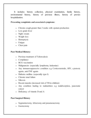 It includes: history collection, physical examination, family history,
environmental history, history of previous illness, history of previos
hospitalization.
Presenting complaints and associated symptoms:
 Chronic cough greater than 3 weeks with sputum production
 Low grade fever
 Night sweats
 Weight loss
 Hemoptysis
 Fatigue
 Chest pain
Past Medical History:
 Previous treatment of Tuberculosis
 Compliance
 BCG vaccination
 Malignancies (especially lymphoma, leukemias)
 Any immunosuppressive condition e.g Corticosterioids, HIV, cytotoxic
agents, anti-TNF agents
 Diabetes mellitus (especially type I)
 Chronic renal failure
 Silicosis
 Recent measles (increased risk of TB in children)
 Any condition leading to malnutrition e.g malabsorption, pancreatic
cancer
 Deficiency of vitamin D and A
Past Surgical History
 Segmentectomy, lobectomy and pneumonectomy
 Gastrectomy
 