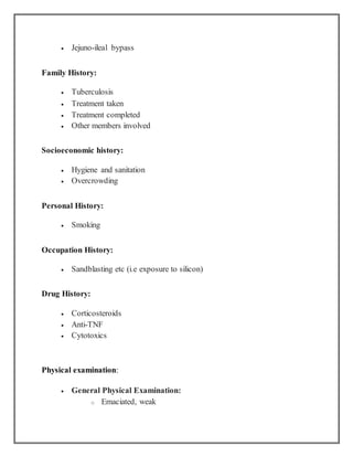  Jejuno-ileal bypass
Family History:
 Tuberculosis
 Treatment taken
 Treatment completed
 Other members involved
Socioeconomic history:
 Hygiene and sanitation
 Overcrowding
Personal History:
 Smoking
Occupation History:
 Sandblasting etc (i.e exposure to silicon)
Drug History:
 Corticosteroids
 Anti-TNF
 Cytotoxics
Physical examination:
 General Physical Examination:
o Emaciated, weak
 