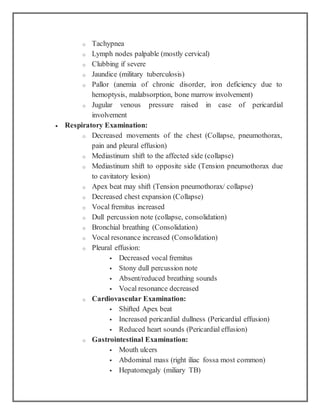 o Tachypnea
o Lymph nodes palpable (mostly cervical)
o Clubbing if severe
o Jaundice (military tuberculosis)
o Pallor (anemia of chronic disorder, iron deficiency due to
hemoptysis, malabsorption, bone marrow involvement)
o Jugular venous pressure raised in case of pericardial
involvement
 Respiratory Examination:
o Decreased movements of the chest (Collapse, pneumothorax,
pain and pleural effusion)
o Mediastinum shift to the affected side (collapse)
o Mediastinum shift to opposite side (Tension pneumothorax due
to cavitatory lesion)
o Apex beat may shift (Tension pneumothorax/ collapse)
o Decreased chest expansion (Collapse)
o Vocal fremitus increased
o Dull percussion note (collapse, consolidation)
o Bronchial breathing (Consolidation)
o Vocal resonance increased (Consolidation)
o Pleural effusion:
 Decreased vocal fremitus
 Stony dull percussion note
 Absent/reduced breathing sounds
 Vocal resonance decreased
o Cardiovascular Examination:
 Shifted Apex beat
 Increased pericardial dullness (Pericardial effusion)
 Reduced heart sounds (Pericardial effusion)
o Gastrointestinal Examination:
 Mouth ulcers
 Abdominal mass (right iliac fossa most common)
 Hepatomegaly (miliary TB)
 