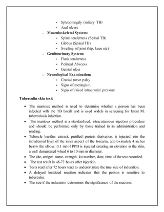  Splenomegaly (miliary TB)
 Anal ulcers
o Musculoskeletal System:
 Spinal tenderness (Spinal TB)
 Gibbus (Spinal TB)
 Swelling of joint (hip, knee etc)
o Genitourinary System:
 Flank tenderness
 Perineal Abscess
 Genital ulcer
o Neurological Examination:
 Cranial nerve palsy
 Signs of meningism
 Signs of raised intracranial pressure
Tuberculin skin test:
 The mantoux method is used to determine whether a person has been
infected with the TB bacilli and is used widely in screening for latent M.
tuberculosis infection.
 The mantoux method is a standardized, intracutaneous injection procedure
and should be performed only by those trained in its administration and
reading.
 Tubercle bacillus extract, purified protein derivative, is injected into the
intradermal layer of the inner aspect of the forearm, approximately 4 inches
below the elbow. 0.1 ml of PPD is injected creating an elevation in the skin,
a well demarcated wheal 6 to 10 mm in diameter.
 The site, antigen name, strength, lot number, date, time of the test recorded.
 The test result in 48-72 hours after injection.
 Tests read after 72 hours tend to underestimate the true size of induration.
 A delayed localized reaction indicates that the person is sensitive to
tuberculin.
 The size if the induration determines the significance of the reaction.
 
