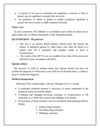  A reaction of 0-4 mm is considered not significant, a reaction of 5mm or
greater may be significant in people who are at risk.
 An induration of 10mm or greater is usually considered significant in
people who have normal or mildly impaired immunity.
Chest x ray:
In active pulmonary TB, infiltrates or consolidates and cavities are often seen in
upper lungs with or without mediastinal or hilar lymphadenopathy.
QUANTIFERON TB gold test:
o This test is an enzyme linked immune sorbent assay that detects the
release of interferon gamma by white blood cells when the blood of a
patient with TB is incubated with peptides similar to those in
M.tuberculosis.
o The results of the QFT-G test are available in less than 24 hrs and are not
affected by prior vaccination with BCG.
Sputum culture:
The presence of AFB on sputum smear may indicate disease but does not
confirm the diagnosis of TB because some AFB are not M.tuberculosis. a culture is
done to confirm the diagnosis.
Medical management:
Pulmonary TB is treated mainly with anti TB agents for 6-12 months
 A prolonged treatment duration is necessary to ensure eradication of the
organisms and to prevent the relapse.
 Continuing and changing increasing resistance of m.tuberculosis to TB
medication is a world wide concern and challenge in tb therapy.
 Several types of drug resistance must be considered when planning effective
therapy.
1. Primary drug resistance
2. Secondary drug resistance
3. Multidrug resistance
 