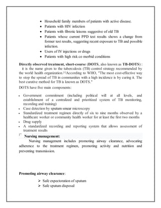  Household family members of patients with active disease.
 Patients with HIV infection
 Patients with fibrotic leisons suggestive of old TB
 Patients whose current PPD test results shows a change from
former test results, suggesting recent exposure to TB and possible
infection.
 Users of IV injections or drugs
 Patients with high risk co morbid conditions
Directly observed treatment, short-course (DOTS, also known as TB-DOTS) :
it is the name given to the tuberculosis (TB) control strategy recommended by
the world health organization.[1]According to WHO, "The most cost-effective way
to stop the spread of TB in communities with a high incidence is by curing it. The
best curative method for TB is known as DOTS."
DOTS have five main components:
 Government commitment (including political will at all levels, and
establishment of a centralized and prioritized system of TB monitoring,
recording and training)
 Case detection by sputum smear microscopy
 Standardized treatment regimen directly of six to nine months observed by a
healthcare worker or community health worker for at least the first two months
 Drug supply
 A standardized recording and reporting system that allows assessment of
treatment results
Nursing management:
Nursing management includes promoting airway clearance, advocating
adherence to the treatment regimen, promoting activity and nutrition and
preventing transmission.
Promoting airway clearance:
 Safe expectoration of sputum
 Safe sputum disposal
 