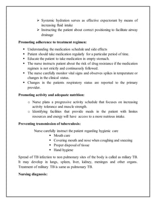  Systemic hydration serves as effective expectorant by means of
increasing fluid intake
 Instructing the patient about correct positioning to facilitate airway
drainage
Promoting adherence to treatment regimen:
 Understanding the medication schedule and side effects
 Patient should take medication regularly for a particular period of time.
 Educate the patient to take medication in empty stomach.
 The nurse instructs patient about the risk of drug resistance if the medication
regimen is not strictly and continuously followed.
 The nurse carefully monitor vital signs and observes spikes in temperature or
changes in the clinical status.
 Changes in the patients respiratory status are reported to the primary
provider.
Promoting activity and adequate nutrition:
o Nurse plans a progressive activity schedule that focuses on increasing
activity tolerance and muscle strength.
o Identifying facilities that provide meals in the patient with limites
resources and energy will have access to a more nutrious intake.
Preventing transmission of tuberculosis:
Nurse carefully instruct the patient regarding hygienic care
 Mouth care
 Covering mouth and nose when coughing and sneezing
 Proper disposal of tissue
 Hand hygiene
Spread of TB infection to non pulmonary sites of the body is called as miliary TB.
It may develop in lungs, spleen, liver, kidney, meninges and other organs.
Treatment of military TB is same as pulmonary TB.
Nursing diagnosis:
 
