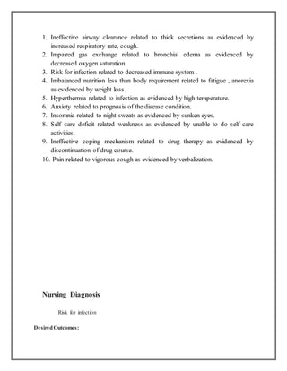 1. Ineffective airway clearance related to thick secretions as evidenced by
increased respiratory rate, cough.
2. Impaired gas exchange related to bronchial edema as evidenced by
decreased oxygen saturation.
3. Risk for infection related to decreased immune system .
4. Imbalanced nutrition less than body requirement related to fatigue , anorexia
as evidenced by weight loss.
5. Hyperthermia related to infection as evidenced by high temperature.
6. Anxiety related to prognosis of the disease condition.
7. Insomnia related to night sweats as evidenced by sunken eyes.
8. Self care deficit related weakness as evidenced by unable to do self care
activities.
9. Ineffective coping mechanism related to drug therapy as evidenced by
discontinuation of drug course.
10. Pain related to vigorous cough as evidenced by verbalization.
Nursing Diagnosis
Risk for infection
DesiredOutcomes:
 