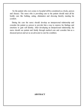 So the patient who ever comes to hospital will be considered as a body, person
and disease. The nurse who is providing care to the patient should meet all his
bodily care like bathing, eating, elimination and dressing thereby meeting his
comfort.
During the care the nurse should develop an interpersonal relationship and
consider the patient as person to provide him a way to express his findings and
emotions to gain self identity. After developing an interpersonal relationship, the
nurse should see patient and family through medical care and consider him as a
diseased person and act as an advocate to cure his condition.
ABSTRACT
 