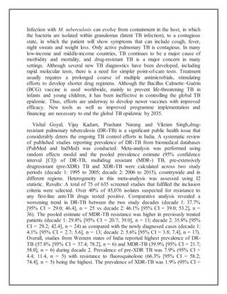 Infection with M. tuberculosis can evolve from containment in the host, in which
the bacteria are isolated within granulomas (latent TB infection), to a contagious
state, in which the patient will show symptoms that can include cough, fever,
night sweats and weight loss. Only active pulmonary TB is contagious. In many
low-income and middle-income countries, TB continues to be a major cause of
morbidity and mortality, and drug-resistant TB is a major concern in many
settings. Although several new TB diagnostics have been developed, including
rapid molecular tests, there is a need for simpler point-of-care tests. Treatment
usually requires a prolonged course of multiple antimicrobials, stimulating
efforts to develop shorter drug regimens. Although the Bacillus Calmette–Guérin
(BCG) vaccine is used worldwide, mainly to prevent life-threatening TB in
infants and young children, it has been ineffective in controlling the global TB
epidemic. Thus, efforts are underway to develop newer vaccines with improved
efficacy. New tools as well as improved programme implementation and
financing are necessary to end the global TB epidemic by 2035.
Vishal Goyal, Vijay Kadam, Prashant Narang and Vikram Singh,drug-
resistant pulmonary tuberculosis (DR-TB) is a significant public health issue that
considerably deters the ongoing TB control efforts in India. A systematic review
of published studies reporting prevalence of DR-TB from biomedical databases
(PubMed and IndMed) was conducted. Meta-analysis was performed using
random effects model and the pooled prevalence estimate (95% confidence
interval [CI]) of DR-TB, multidrug resistant (MDR-) TB, pre-extensively
drugresistant (pre-XDR) TB and XDR-TB were calculated across two study
periods (decade 1: 1995 to 2005; decade 2: 2006 to 2015), countrywide and in
different regions. Heterogeneity in this meta-analysis was assessed using I2
statistic. Results: A total of 75 of 635 screened studies that fulfilled the inclusion
criteria were selected. Over 40% of 45,076 isolates suspected for resistance to
any first-line anti-TB drugs tested positive. Comparative analysis revealed a
worsening trend in DR-TB between the two study decades (decade 1: 37.7%
[95% CI = 29.0; 46.4], n = 25 vs decade 2: 46.1% [95% CI = 39.0; 53.2], n =
36). The pooled estimate of MDR-TB resistance was higher in previously treated
patients (decade 1: 29.8% [95% CI = 20.7; 39.0], n = 13; decade 2: 35.8% [95%
CI = 29.2; 42.4], n = 24) as compared with the newly diagnosed cases (decade 1:
4.1% [95% CI = 2.7; 5.6], n = 13; decade 2: 5.6% [95% CI = 3.8; 7.4], n = 17).
Overall, studies from Western states of India reported highest prevalence of DR-
TB (57.8% [95% CI = 37.4; 78.2], n = 6) and MDR-TB (39.9% [95% CI = 21.7;
58.0], n = 6) during decade 2. Prevalence of pre-XDR TB was 7.9% (95% CI =
4.4; 11.4, n = 5) with resistance to fluoroquinolone (66.3% [95% CI = 58.2;
74.4], n = 5) being the highest. The prevalence of XDR-TB was 1.9% (95% CI =
 