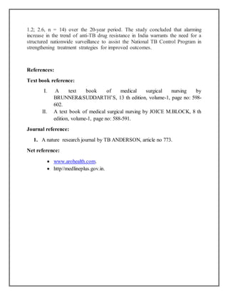 1.2; 2.6, n = 14) over the 20-year period. The study concluded that alarming
increase in the trend of anti-TB drug resistance in India warrants the need for a
structured nationwide surveillance to assist the National TB Control Program in
strengthening treatment strategies for improved outcomes.
References:
Text book reference:
I. A text book of medical surgical nursing by
BRUNNER&SUDDARTH’S, 13 th edition, volume-1, page no: 598-
602.
II. A text book of medical surgical nursing by JOICE M.BLOCK, 8 th
edition, volume-1, page no: 588-591.
Journal reference:
1. A nature research journal by TB ANDERSON, article no 773.
Net reference:
 www.arohealth.com.
 http//medlineplus.gov.in.
 