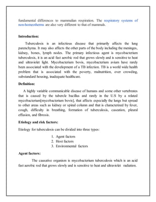 fundamental differences to mammalian respiration. The respiratory systems of
non-homeotherms are also very different to that of mammals.
Introduction:
Tuberculosis is an infectious disease that primarily affects the lung
parenchyma. It may also affects the other parts of the body including the meninges,
kidney, bones, lymph nodes. The primary infectious agent is mycobacterium
tuberculosis, it is an acid fast aerobic rod that grows slowly and is sensitive to heat
and ultraviolet light. Mycobacterium bovis, mycobacterium avium have rarely
been associated with the development of a TB infection. TB is a world wide health
problem that is associated with the poverty, malnutrition, over crowding,
substandard housing, inadequate healthcare.
Definition:
A highly variable communicable disease of humans and some other vertebrates
that is caused by the tubercle bacillus and rarely in the U.S by a related
mycobacterium[mycobacterium bovis], that affects especially the lungs but spread
to other areas such as kidney or spinal column and that is characterized by fever,
cough, difficulty in breathing, formation of tuberculosis, caseation, pleural
effusion, and fibrosis.
Etiology and risk factors:
Etiology for tuberculosis can be divided into three types:
1. Agent factors
2. Host factors
3. Environmental factors
Agent factors:
The causative organism is mycobacterium tuberculosis which is an acid
fast aerobic rod that grows slowly and is sensitive to heat and ultraviolet radiation.
 