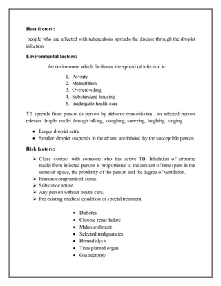 Host factors:
people who are affected with tuberculosis spreads the disease through the droplet
infection.
Environmental factors:
the environment which facilitates the spread of infection is:
1. Poverty
2. Malnutrition
3. Overcrowding
4. Substandard housing
5. Inadequate health care
TB spreads from person to person by airborne transmission . an infected person
releases droplet nuclei through talking, coughing, sneezing, laughing, singing.
 Larger droplet settle
 Smaller droplet suspends in the air and are inhaled by the susceptible person
Risk factors:
 Close contact with someone who has active TB. Inhalation of airborne
nuclei from infected person is proportional to the amount of time spent in the
same air space, the proximity of the person and the degree of ventilation.
 Immunocompramised status.
 Substance abuse.
 Any person without health care.
 Pre existing medical condition or special treatment.
 Diabetes
 Chronic renal failure
 Malnourishment
 Selected malignancies
 Hemodialysis
 Transplanted organ
 Gastrectomy
 