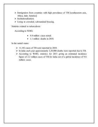  Immigration from countries with high prevelance of TB [southeastern asia,
Africa, latin America]
 Institutionalization.
 Living in crowded, substandard housing.
Statistics related to tuberculosis:
According to WHO,
 8.8 million cases noted.
 1.1 million deaths in 2010.
In the united states:
 11,182 cases of TB were reported in 2010.
 In india each year approximately 2,20,000 deaths were reported due to TB.
 According to WHO, statistics for 2011 giving an estimated incidence
figure of 2.2 million cases of TB for india out of a global incidence of 9.6
million cases.
 