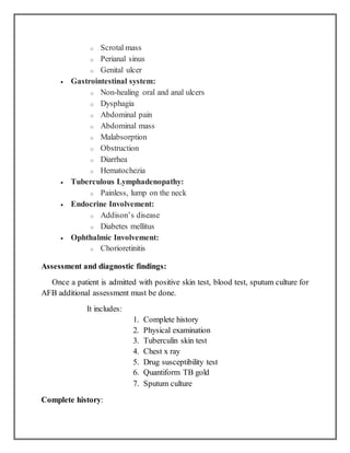 o Scrotal mass
o Perianal sinus
o Genital ulcer
 Gastrointestinal system:
o Non-healing oral and anal ulcers
o Dysphagia
o Abdominal pain
o Abdominal mass
o Malabsorption
o Obstruction
o Diarrhea
o Hematochezia
 Tuberculous Lymphadenopathy:
o Painless, lump on the neck
 Endocrine Involvement:
o Addison’s disease
o Diabetes mellitus
 Ophthalmic Involvement:
o Chorioretinitis
Assessment and diagnostic findings:
Once a patient is admitted with positive skin test, blood test, sputum culture for
AFB additional assessment must be done.
It includes:
1. Complete history
2. Physical examination
3. Tuberculin skin test
4. Chest x ray
5. Drug susceptibility test
6. Quantiform TB gold
7. Sputum culture
Complete history:
 