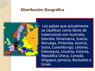 28/09/2024 11
Distribución Geográfica
 Los países que actualmente
se clasifican como libres de
tuberculosis son Australia,
Islandia, Dinamarca, Suecia,
Noruega, Finlandia, Austria,
Suiza, Luxemburgo, Letonia,
Eslovaquia, Lituania, Estonia,
República Checa, Canadá,
Singapur, Jamaica, Barbados e
Israel.
 