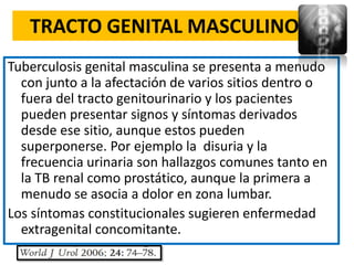 TRACTO GENITAL MASCULINO
Tuberculosis genital masculina se presenta a menudo
  con junto a la afectación de varios sitios dentro o
  fuera del tracto genitourinario y los pacientes
  pueden presentar signos y síntomas derivados
  desde ese sitio, aunque estos pueden
  superponerse. Por ejemplo la disuria y la
  frecuencia urinaria son hallazgos comunes tanto en
  la TB renal como prostático, aunque la primera a
  menudo se asocia a dolor en zona lumbar.
Los síntomas constitucionales sugieren enfermedad
  extragenital concomitante.
 