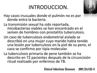 INTRODUCCION.
Hay casos inusuales donde el pulmón no es por
  donde entra la bacteria.
La transmisión sexual ha sido reportada,
  micobacterias viables se han encontrado en el
  semen de hombres con prostatitis tuberculosis.
Un caso de tuberculosis endometrial aislada se
  describió en una mujer cuyo marido había tenido
  una lesión por tuberculosis en la piel de su pene, el
  caso se confirmo por tipia molecular.
La tuberculosis primaria de pene también se ha
  descrito en 72 pacientes después de la circuncisión
  ritual realizado por enfermos de TB.
 