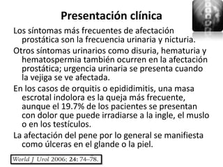 Presentación clínica
Los síntomas más frecuentes de afectación
  prostática son la frecuencia urinaria y nicturia.
Otros síntomas urinarios como disuria, hematuria y
  hematospermia también ocurren en la afectación
  prostática; urgencia urinaria se presenta cuando
  la vejiga se ve afectada.
En los casos de orquitis o epididimitis, una masa
  escrotal indolora es la queja más frecuente,
  aunque el 19.7% de los pacientes se presentan
  con dolor que puede irradiarse a la ingle, el muslo
  o en los testículos.
La afectación del pene por lo general se manifiesta
  como úlceras en el glande o la piel.
 