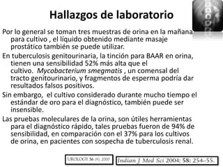 Hallazgos de laboratorio
Por lo general se toman tres muestras de orina en la mañana
   para cultivo , el líquido obtenido mediante masaje
   prostático también se puede utilizar.
En tuberculosis genitourinaria, la tinción para BAAR en orina,
   tienen una sensibilidad 52% más alta que el
   cultivo. Mycobacterium smegmatis , un comensal del
   tracto genitourinario, y fragmentos de esperma podría dar
   resultados falsos positivos.
Sin embargo, el cultivo considerado durante mucho tiempo el
   estándar de oro para el diagnóstico, también puede ser
   insensible.
Las pruebas moleculares de la orina, son útiles herramientas
   para el diagnóstico rápido, tales pruebas fueron de 94% de
   sensibilidad, en comparación con el 37% para los cultivos
   de orina, en pacientes con sospecha de tuberculosis renal.
 