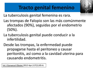 Tracto genital femenino
La tuberculosis genital femenina es rara.
Las trompas de Falopio son las más comúnmente
  afectados (90%), seguidas por el endometrio
  (50%).
La tuberculosis genital puede conducir a la
  infertilidad.
Desde las trompas, la enfermedad puede
  propagarse hasta el peritoneo y causar
  peritonitis, así como a la cavidad uterina para
  causando endometritis.
Int J Gynaecol Obstet.2012 Apr;117(1):85-6.
 