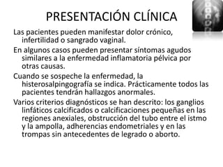 PRESENTACIÓN CLÍNICA
Las pacientes pueden manifestar dolor crónico,
  infertilidad o sangrado vaginal.
En algunos casos pueden presentar síntomas agudos
  similares a la enfermedad inflamatoria pélvica por
  otras causas.
Cuando se sospeche la enfermedad, la
  histerosalpingografía se indica. Prácticamente todos las
  pacientes tendrán hallazgos anormales.
Varios criterios diagnósticos se han descrito: los ganglios
  linfáticos calcificados o calcificaciones pequeñas en las
  regiones anexiales, obstrucción del tubo entre el istmo
  y la ampolla, adherencias endometriales y en las
  trompas sin antecedentes de legrado o aborto.
 