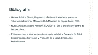 Bibliografía
• Guía de Práctica Clínica, Diagnóstico y Tratamiento de Casos Nuevos de
Tuberculosis Pulmonar. México: Instituto Mexicano del Seguro Social; 2009.
• NORMA Oficial Mexicana NOM-006-SSA2-2013, Para la prevención y control de
la tuberculosis.
• Estándares para la atención de la tuberculosis en México. Secretaria de Salud.
Subsecretaria de Prevención y Promoción de la Salud. Dirección de
Micobacteriosis
 