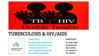 TUBERCULOSIS & HIV/AIDS
SUBMITTED TO: SUBMITTED BY:
DR, SHAHANAZ CHOWDHURY DR. ISMAT JERIN
ASSOCIATE PROFESSOR & HEAD & MOHD BALAYET
PROGRAM COORDINATOR BILAL AHMED
DEPT. OF COMMUNITY MEDICINE. DR. FARJANA &
BUHS, DHAKA, BANGLADESH MS. FARJANA
 