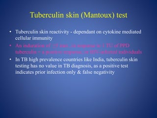 Tuberculin skin (Mantoux) test
• Tuberculin skin reactivity - dependant on cytokine mediated
cellular immunity
• An induration of ≥5 mm , in response to 1 TU of PPD
tuberculin = a positive response, in HIV-infected individuals
• In TB high prevalence countries like India, tuberculin skin
testing has no value in TB diagnosis, as a positive test
indicates prior infection only & false negativity
 