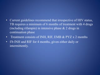• Current guidelines recommend that irrespective of HIV status,
TB requires a minimum of 6 months of treatment with 4 drugs
(including rifampin) in intensive phase & 2 drugs in
continuation phase
• Treatment consists of INH, RIF, EMB & PYZ x 2 months
• f/b INH and RIF for 4 months, given either daily or
intermittently.
 