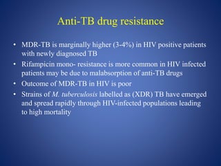 Anti-TB drug resistance
• MDR-TB is marginally higher (3-4%) in HIV positive patients
with newly diagnosed TB
• Rifampicin mono- resistance is more common in HIV infected
patients may be due to malabsorption of anti-TB drugs
• Outcome of MDR-TB in HIV is poor
• Strains of M. tuberculosis labelled as (XDR) TB have emerged
and spread rapidly through HIV-infected populations leading
to high mortality
 