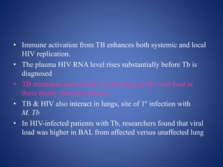• Immune activation from TB enhances both systemic and local
HIV replication.
• The plasma HIV RNA level rises substantially before Tb is
diagnosed
• TB treatment alone leads to reductions in the viral load in
these dually infected patients.
• TB & HIV also interact in lungs, site of 1º infection with
M. Tb
• In HIV-infected patients with Tb, researchers found that viral
load was higher in BAL from affected versus unaffected lung
 