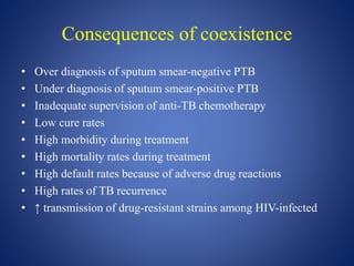 Consequences of coexistence
• Over diagnosis of sputum smear-negative PTB
• Under diagnosis of sputum smear-positive PTB
• Inadequate supervision of anti-TB chemotherapy
• Low cure rates
• High morbidity during treatment
• High mortality rates during treatment
• High default rates because of adverse drug reactions
• High rates of TB recurrence
• ↑ transmission of drug-resistant strains among HIV-infected
 