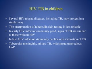 HIV /TB in children
• Several HIV-related diseases, including TB, may present in a
similar way
• The interpretation of tuberculin skin testing is less reliable
• In early HIV infection-immunity good, signs of TB are similar
to those without HIV
• In late HIV infection -immunity declines-dissemination of TB
• Tubercular meningitis, miliary TB, widespread tuberculous
LAP
 