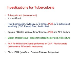 Investigations for Tuberculosis
• Tuberculin test (Monteux test)
• X – ray Chest
• Fluid Examination, Cytology, AFB smear, PCR, AFB culture and
sensitivity (CSF, Pleural Fluid, Ascitic fluid)
• Sputum / Gastric aspirate for AFB smear, PCR and AFB Culture
• Biopsy of local tissue / organ for histopathology and AFB culture
• PCR for MTB (GeneXpert) performed on CSF / Fluid aspirate
(also detects Rifampicin resistance)
• Blood IGRA (Interferon Gamma Release Assay) test
 
