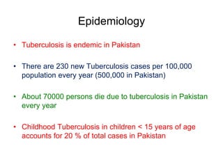Epidemiology
• Tuberculosis is endemic in Pakistan
• There are 230 new Tuberculosis cases per 100,000
population every year (500,000 in Pakistan)
• About 70000 persons die due to tuberculosis in Pakistan
every year
• Childhood Tuberculosis in children < 15 years of age
accounts for 20 % of total cases in Pakistan
 