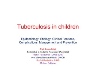 Tuberculosis in children
Epidemiology, Etiology, Clinical Features,
Complications, Management and Prevention
Prof. Imran Iqbal
Fellowship in Pediatric Neurology (Australia)
Prof of Paediatrics (2003-2018)
Prof of Pediatrics Emeritus, CHICH
Prof of Pediatrics, CIMS
Multan, Pakistan
 