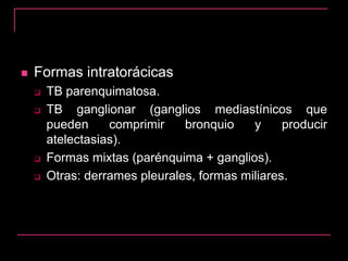  Formas intratorácicas
 TB parenquimatosa.
 TB ganglionar (ganglios mediastínicos que
pueden comprimir bronquio y producir
atelectasias).
 Formas mixtas (parénquima + ganglios).
 Otras: derrames pleurales, formas miliares.
 