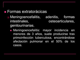  Formas extratorácicas
 Meningoencefalitis, adenitis, formas
intestinales, osteoarticulares,
genitourinarias.
 Meningoencefalitis: mayor incidencia en
menores de 3 años, suele producirse tras
primoinfección tuberculosa, encontrándose
afectación pulmonar en el 50% de los
casos.
 