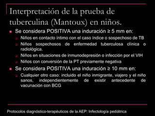 Interpretación de la prueba de
tuberculina (Mantoux) en niños.
 Se considera POSITIVA una induración ≥ 5 mm en:
 Niños en contacto íntimo con el caso índice o sospechoso de TB
 Niños sospechosos de enfermedad tuberculosa clínica o
radiológica.
 Niños en situaciones de inmunodepresión o infección por el VIH
 Niños con conversión de la PT previamente negativa
 Se considera POSITIVA una induración ≥ 10 mm en:
 Cualquier otro caso: incluido el niño inmigrante, viajero y el niño
sanos, independientemente de existir antecedente de
vacunación con BCG
Protocolos diagnóstico-terapéuticos de la AEP: Infectología pediátrica
 