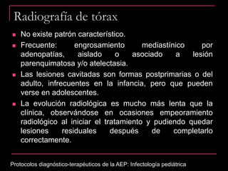 Radiografía de tórax
 No existe patrón característico.
 Frecuente: engrosamiento mediastínico por
adenopatías, aislado o asociado a lesión
parenquimatosa y/o atelectasia.
 Las lesiones cavitadas son formas postprimarias o del
adulto, infrecuentes en la infancia, pero que pueden
verse en adolescentes.
 La evolución radiológica es mucho más lenta que la
clínica, observándose en ocasiones empeoramiento
radiológico al iniciar el tratamiento y pudiendo quedar
lesiones residuales después de completarlo
correctamente.
Protocolos diagnóstico-terapéuticos de la AEP: Infectología pediátrica
 