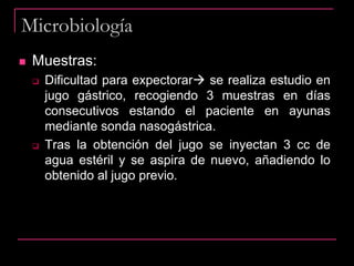 Microbiología
 Muestras:
 Dificultad para expectorar se realiza estudio en
jugo gástrico, recogiendo 3 muestras en días
consecutivos estando el paciente en ayunas
mediante sonda nasogástrica.
 Tras la obtención del jugo se inyectan 3 cc de
agua estéril y se aspira de nuevo, añadiendo lo
obtenido al jugo previo.
 