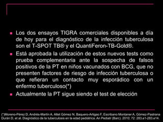  Los dos ensayos TIGRA comerciales disponibles a día
de hoy para el diagnóstico de la infección tuberculosa
son el T-SPOT TB® y el QuantiFeron-TB-Gold®.
 Está aprobada la utilización de estos nuevos tests como
prueba complementaria ante la sospecha de falsos
positivos de la PT en niños vacunados con BCG, que no
presenten factores de riesgo de infección tuberculosa o
que refieran un contacto muy esporádico con un
enfermo tuberculoso(*)
 Actualmente la PT sigue siendo el test de elección
(*)Moreno-Pérez D, Andrés-Martín A, Altet Gómez N, Baquero-Artigao F, Escribano Montaner A, Gómez-Pastrana
Durán D, et al. Diagnóstico de la tuberculosis en la edad pediátrica. An Pediatr (Barc). 2010; 72: 283.e1-283.e14.
 