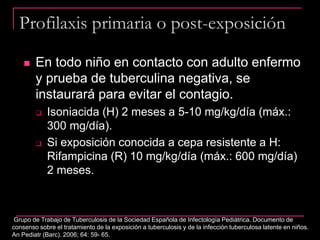Profilaxis primaria o post-exposición
 En todo niño en contacto con adulto enfermo
y prueba de tuberculina negativa, se
instaurará para evitar el contagio.
 Isoniacida (H) 2 meses a 5-10 mg/kg/día (máx.:
300 mg/día).
 Si exposición conocida a cepa resistente a H:
Rifampicina (R) 10 mg/kg/día (máx.: 600 mg/día)
2 meses.
Grupo de Trabajo de Tuberculosis de la Sociedad Española de Infectología Pediátrica. Documento de
consenso sobre el tratamiento de la exposición a tuberculosis y de la infección tuberculosa latente en niños.
An Pediatr (Barc). 2006; 64: 59- 65.
 