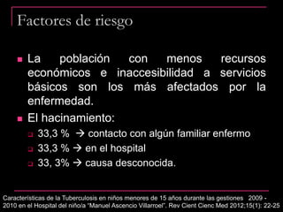Factores de riesgo
 La población con menos recursos
económicos e inaccesibilidad a servicios
básicos son los más afectados por la
enfermedad.
 El hacinamiento:
 33,3 %  contacto con algún familiar enfermo
 33,3 %  en el hospital
 33, 3%  causa desconocida.
Características de la Tuberculosis en niños menores de 15 años durante las gestiones 2009 -
2010 en el Hospital del niño/a “Manuel Ascencio Villarroel”. Rev Cient Cienc Med 2012;15(1): 22-25
 