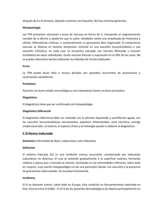 después de 6 a 8 semanas, dejando cicatrices con hoyuelos. No hay síntomas generales.
Histopatología
Las TPN presentan ulceración y áreas de necrosis en forma de V, incluyendo un engrosamiento
variable de la dermis y epidermis que la cubre. Alrededor existe una empalizada de histiocitos y
células inflamatorias crónicas, y ocasionalmente un granuloma bien organizado. El compromiso
vascular se observa en lesiones tempranas. Consiste en una vasculitis leucocitoclástica o una
vasculitis linfocítica, en cada caso se encuentra asociado con necrosis fibrinoide y oclusión
trombótica de vasos individuales. Existe necrosis folicular o supuración en el 20% de los casos. No
se pueden demostrar bacilos utilizando los métodos de tinción habituales.
Curso
La TPN puede durar años e incluso décadas con episodios recurrentes de ulceraciones y
cicatrización varioliforme.
Pronóstico
Paciente con buen estado inmunológico y con tratamiento tienen un buen pronóstico.
Diagnóstico
El diagnóstico tiene que ser confirmado con histopatología.
Diagnóstico Diferencial
El diagnóstico diferencial debe ser realizado con la pitiriasis liquenoide y varioliforme aguda, con
las vasculitis leucocitoclásticas necrotizantes, papulosis linfomatoidea, acné necrótico, prúrigo
simple excoriado. La historia, el aspecto clínico y la histología ayudan a elaborar el diagnóstico.
C.Eritema Indurado
Sinonimia Enfermedad de Bazin, tuberculosis cutis indurativa.
Definición
El eritema indurado (EI) es una condición crónica recurrente, caracterizado por induración
subcutánea no dolorosa, el cual se extiende gradualmente a la superficie cutánea, formando
nódulos o placas que a menudo se ulceran, localizadas en las extremidades inferiores, sobre todo
en mujeres, cuyo patrón histopatológico es de una paniculitis lobular con vasculitis y la presencia
de granulomas tuberculoides. Se resuelven lentamente.
Incidencia
El EI es bastante común, sobre todo en Europa. Esta condición es frecuentemente reportada en
Asia. Ocurre entre el 0.066 – 0.15 % de los pacientes dermatológicos.Se observa principalmente en
 