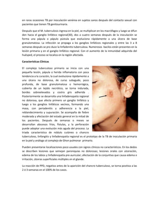 en raras ocasiones TB por inoculación venérea en sujetos sanos después del contacto sexual con
pacientes que tienen TB genitourinaria.
Después que el M. tuberculosis ingresa en la piel, se multiplican en los macrófagos y luego se difun
den hacia el ganglio linfático regional(30), dos a cuatro semanas después de la inoculación se
forma una pápula o pápulo pústula que evoluciona rápidamente a una úlcera de base
granulomatosa. La infección se propaga a los ganglios linfáticos regionales y entre las 3 a 8
semanas después se pro duce la linfadenitis tuberculosa. Numerosos bacilos están presentes en la
lesión primaria y en el ganglio linfático regional. Con el aumento de la inmunidad adquirida del
huésped, el proceso se localiza en la región afectada.
Características Clínicas
El complejo tuberculoso primario se inicia con una
pequeña lesión, pápula o herida inflamatoria con poca
tendencia a la curación, la cual evoluciona rápidamente a
una úlcera no dolorosa, de curso subagudo, poco
profunda, de base granulomatosa o hemorrágica,
cubierta de un tejido necrótico, se torna indurada,
bordes sobreelevados y costra gris adherida .
Posteriormente se desarrolla una linfadenopatía regional
no dolorosa, que afecta primero un ganglio linfático y
luego a los ganglios linfáticos vecinos, formando una
masa, con periadenitis y adherencia a la piel,
reblandecimiento y supuración. Se acompaña de fiebre
moderada y afectación del estado general en la mitad de
los pacientes. Después de semanas o meses se
desarrollan abscesos fríos, fístulas, y la perforación
puede adoptar una evolución más aguda del proceso. La
triada característica de nódulo cutáneo o chancro
tuberculoso, linfangitis y linfadenopatía regional es el prototipo de la TB de inoculación primaria
en la piel y análogo al complejo de Ghon pulmonar primario.
Pueden presentarse localizaciones poco usuales con signos clínicos no característicos. En los dedos
se describen lesiones que semejan paroniquias no dolorosas; lesiones orales con ulceración,
edema de los labios y linfadenopatía pre-auricular; afectación de la conjuntiva que causa edema e
irritación, úlceras superficiales múltiples en el glande.
La reacción de PPD, negativa antes de la aparición del chancro tuberculoso, se torna positiva a las
2 ó 3 semanas en el 100% de los casos.
 