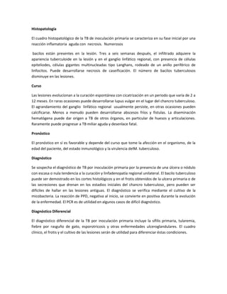 Histopatología
El cuadro histopatológico de la TB de inoculación primaria se caracteriza en su fase inicial por una
reacción inflamatoria aguda con necrosis. Numerosos
bacilos están presentes en la lesión. Tres a seis semanas después, el infiltrado adquiere la
apariencia tuberculoide en la lesión y en el ganglio linfático regional, con presencia de células
epiteliodes, células gigantes multinucleadas tipo Langhans, rodeado de un anillo periférico de
linfocitos. Puede desarrollarse necrosis de caseificación. El número de bacilos tuberculosos
disminuye en las lesiones.
Curso
Las lesiones evolucionan a la curación espontánea con cicatrización en un periodo que varía de 2 a
12 meses. En raras ocasiones puede desarrollarse lupus vulgar en el lugar del chancro tuberculoso.
El agrandamiento del ganglio linfático regional usualmente persiste, en otras ocasiones pueden
calcificarse. Menos a menudo pueden desarrollarse abscesos fríos y fístulas. La diseminación
hematógena puede dar origen a TB de otros órganos, en particular de huesos y articulaciones.
Raramente puede progresar a TB miliar aguda y desenlace fatal.
Pronóstico
El pronóstico en sí es favorable y depende del curso que tome la afección en el organismo, de la
edad del paciente, del estado inmunológico y la virulencia delM. tuberculoso.
Diagnóstico
Se sospecha el diagnóstico de TB por inoculación primaria por la presencia de una úlcera o nódulo
con escasa o nula tendencia a la curación y linfadenopatía regional unilateral. El bacilo tuberculoso
puede ser demostrado en los cortes histológicos y en el frotis obtenidos de la ulcera primaria o de
las secreciones que drenan en los estadios iniciales del chancro tuberculoso¸ pero pueden ser
difíciles de hallar en las lesiones antiguas. El diagnóstico se verifica mediante el cultivo de la
micobacteria. La reacción de PPD, negativa al inicio, se convierte en positiva durante la evolución
de la enfermedad. El PCR es de utilidad en algunos casos de difícil diagnóstico.
Diagnóstico Diferencial
El diagnóstico diferencial de la TB por inoculación primaria incluye la sífilis primaria, tularemia,
fiebre por rasguño de gato, esporotricosis y otras enfermedades ulceroglandulares. El cuadro
clínico, el frotis y el cultivo de las lesiones serán de utilidad para diferenciar éstas condiciones.
 