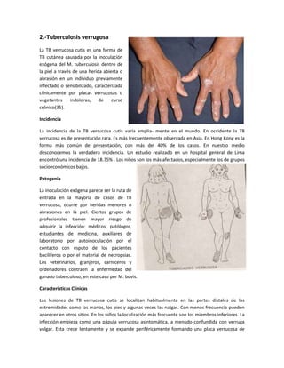2.-Tuberculosis verrugosa
La TB verrucosa cutis es una forma de
TB cutánea causada por la inoculación
exógena del M. tuberculosis dentro de
la piel a través de una herida abierta o
abrasión en un individuo previamente
infectado o sensibilizado, caracterizada
clínicamente por placas verrucosas o
vegetantes indoloras, de curso
crónico(35).
Incidencia
La incidencia de la TB verrucosa cutis varía amplia- mente en el mundo. En occidente la TB
verrucosa es de presentación rara. Es más frecuentemente observada en Asia. En Hong Kong es la
forma más común de presentación, con más del 40% de los casos. En nuestro medio
desconocemos la verdadera incidencia. Un estudio realizado en un hospital general de Lima
encontró una incidencia de 18.75% . Los niños son los más afectados, especialmente los de grupos
socioeconómicos bajos.
Patogenia
La inoculación exógena parece ser la ruta de
entrada en la mayoría de casos de TB
verrucosa, ocurre por heridas menores o
abrasiones en la piel. Ciertos grupos de
profesionales tienen mayor riesgo de
adquirir la infección: médicos, patólogos,
estudiantes de medicina, auxiliares de
laboratorio por autoinoculación por el
contacto con esputo de los pacientes
bacilíferos o por el material de necropsias.
Los veterinarios, granjeros, carniceros y
ordeñadores contraen la enfermedad del
ganado tuberculoso, en éste caso por M. bovis.
Características Clínicas
Las lesiones de TB verrucosa cutis se localizan habitualmente en las partes distales de las
extremidades como las manos, los pies y algunas veces las nalgas. Con menos frecuencia pueden
aparecer en otros sitios. En los niños la localización más frecuente son los miembros inferiores. La
infección empieza como una pápula verrucosa asintomática, a menudo confundida con verruga
vulgar. Esta crece lentamente y se expande periféricamente formando una placa verrucosa de
 
