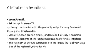 Clinical manifestations
• asymptomatic
• Primary pulmonary TB.
- primary complex: includes the parenchymal pulmonary focus and
the regional lymph nodes.
- 70% of lung foci are sub pleural, and localized pleurisy is common.
- All lobar segments of the lung are at equal risk for initial infection.
- The hallmark of primary tuberculosis in the lung is the relatively large
size of the regional lymphadenitis
 
