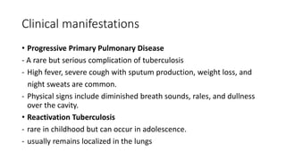 Clinical manifestations
• Progressive Primary Pulmonary Disease
- A rare but serious complication of tuberculosis
- High fever, severe cough with sputum production, weight loss, and
night sweats are common.
- Physical signs include diminished breath sounds, rales, and dullness
over the cavity.
• Reactivation Tuberculosis
- rare in childhood but can occur in adolescence.
- usually remains localized in the lungs
 